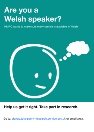 Posters to recruit user research participants in English that says, ‘Are you a Welsh speaker? HMRC wants to make sure every service is available in Welsh. Help us get it right. Take part in research.’